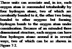 Подпись: These units can associate and, in ice, each oxygen atom is surrounded tetrahedrally by four hydrogen atoms, two of which are covalently bonded to it, the other two being bonded to other oxygens but forming hydrogen bonds to the oxygen atom under consideration. Because of an extended three dimensional structure, each oxygen can have four hydrogen atoms around it in several ways, two of which can be as shown in Figure 7-2.