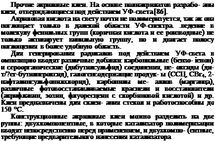 Подпись: Прочие акриловые клеи. На основе полиакрилатов разрабо- аны клеи, отверждающиеся под действием УФ-света [86]. Акриловая кислота на свету почти не полимеризуется, так ак она поглощает только в далекой области УФ-спектра. .ведение в молекулу фенильных групп (коричная кислота и ее роизводные) не только активирует винильную группу, но и двигает полосу поглощения в более удобную область. Для генерирования радикалов под действием УФ-света в омпозицию вводят различные добавки: карбонильные (бензо- іенон) и сероорганические (дибутилсульфид) соединения, пе- оксиды (ди-т/?ег-бутилпероксид), галогенсодержащие продук- ы (ССЦ, СВг4, 2-нафталинсульфонилхлорид), карбонилы ме- аллов (марганца), различные фотовосстанавливаемые краснели и восстановители (акрифлавин, эозин, флуоресцеин с скорбиновой кислотой) и др. Клеи предназначены для склеи- ания стекол и работоспособны до 150 °С. Конструкционные акриловые клеи можно разделить на две руппы: двухкомпонентные, в которые катализатор полимериза-ции вводят непосредственно перед применением, и двухкомпо- (ентные, требующие предварительного нанесения катализатора 