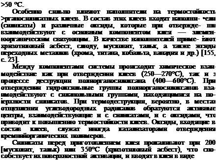 Подпись: >50 °С. Особенно сильно влияют наполнители на термостойкость >рганосиликатных клеев. В состав этих клеев входят наполни- •ели (силикаты) и различные оксиды, которые при отвержде- ши взаимодействуют с основным компонентом клея — элемен- юорганическим связующим. В качестве наполнителей приме- іяют хризотиловый асбест, слюду, мусковит, тальк, а также жсиды переходных металлов (хрома, титана, кобальта, ванадия и др.) [155, с. 23]. Между компонентами системы происходит химическое взаи-модействие как при отверждении клеев (250—270°С), так и з процессе деструкции полиорганосилоксана (400—600°С). При отверждении гидроксильные группы полиорганосилоксанов вза-имодействуют с силанольными группами, находящимися на по- іерхности силикатов. При термодеструкции, вероятно, в местах отщепления углеводородных радикалов образуются активные центры, взаимодействующие и с силикатами, и с оксидами, что приводит к повышению термостойкости клеев. Оксиды, входящие в состав клеев, служат иногда катализаторами отверждения кремнийорганических полимеров. Силикаты перед приготовлением клея прокаливают при 200 [мусковит, тальк) или 350°С (хризотиловый асбест), что спо-собствует их поверхностной активации, и вводят в клеи в виде 